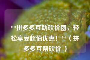 **拼多多互助砍价团，轻松享受超值优惠！**（拼多多互帮砍价 ）  第1张