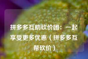 拼多多互助砍价团：一起享受更多优惠（拼多多互帮砍价）  第1张